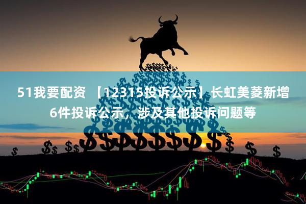51我要配资 【12315投诉公示】长虹美菱新增6件投诉公示，涉及其他投诉问题等