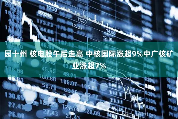 园十州 核电股午后走高 中核国际涨超9%中广核矿业涨超7%
