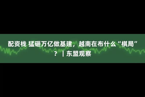 配资栈 猛砸万亿做基建，越南在布什么“棋局”？｜东盟观察