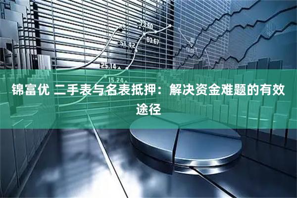 锦富优 二手表与名表抵押：解决资金难题的有效途径