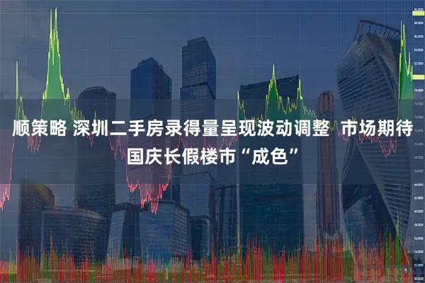 顺策略 深圳二手房录得量呈现波动调整  市场期待国庆长假楼市“成色”