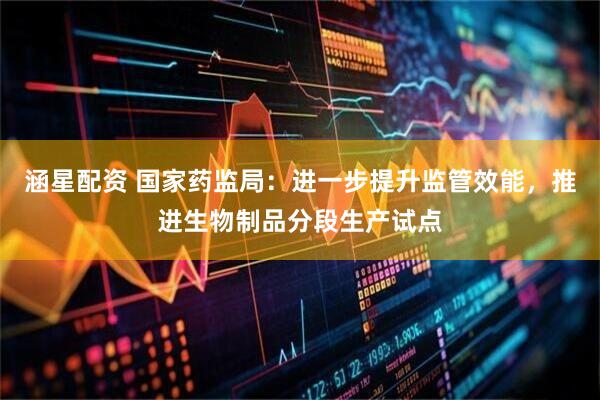 涵星配资 国家药监局：进一步提升监管效能，推进生物制品分段生产试点