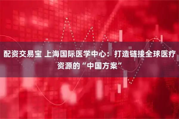 配资交易宝 上海国际医学中心：打造链接全球医疗资源的“中国方案”