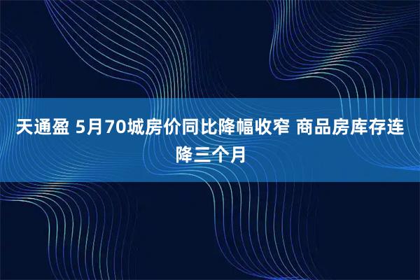 天通盈 5月70城房价同比降幅收窄 商品房库存连降三个月