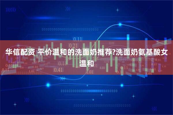 华信配资 平价温和的洗面奶推荐?洗面奶氨基酸女温和