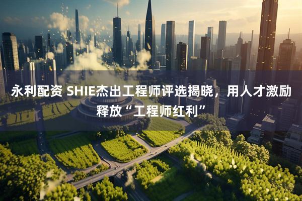 永利配资 SHIE杰出工程师评选揭晓，用人才激励释放“工程师红利”