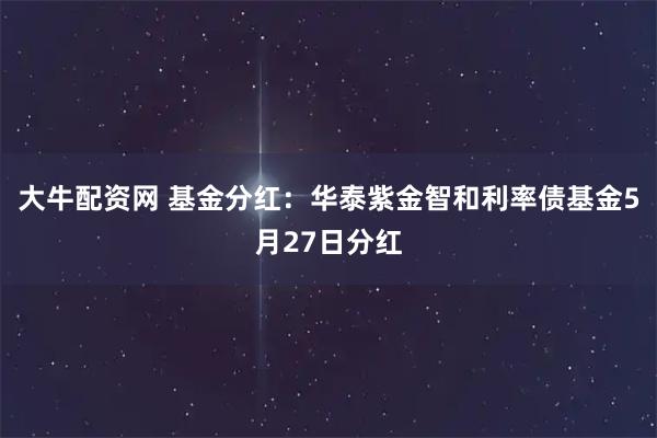大牛配资网 基金分红：华泰紫金智和利率债基金5月27日分红