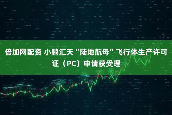 倍加网配资 小鹏汇天“陆地航母”飞行体生产许可证（PC）申请获受理