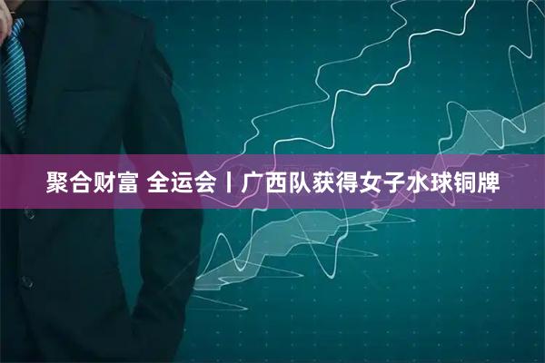 聚合财富 全运会丨广西队获得女子水球铜牌