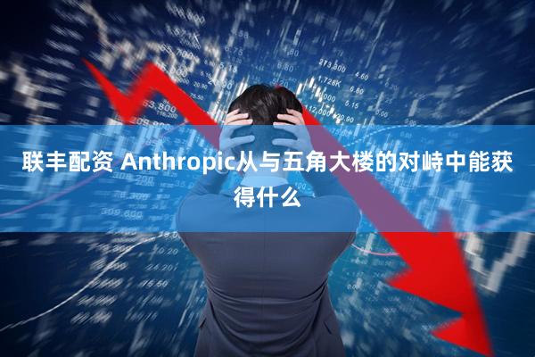 联丰配资 Anthropic从与五角大楼的对峙中能获得什么