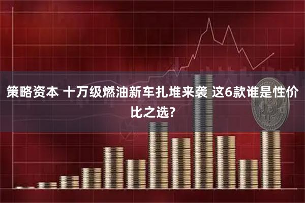 策略资本 十万级燃油新车扎堆来袭 这6款谁是性价比之选?
