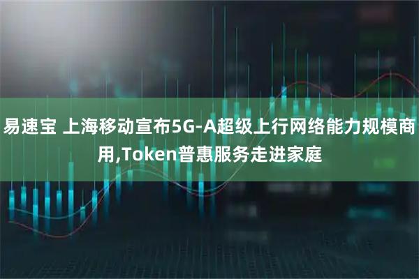 易速宝 上海移动宣布5G-A超级上行网络能力规模商用,Token普惠服务走进家庭