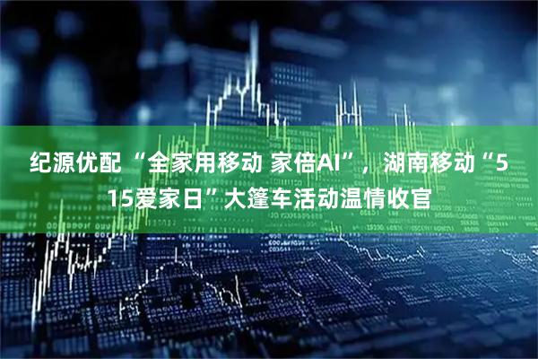 纪源优配 “全家用移动 家倍AI”,湖南移动“515爱家日”大篷车活动温情收官