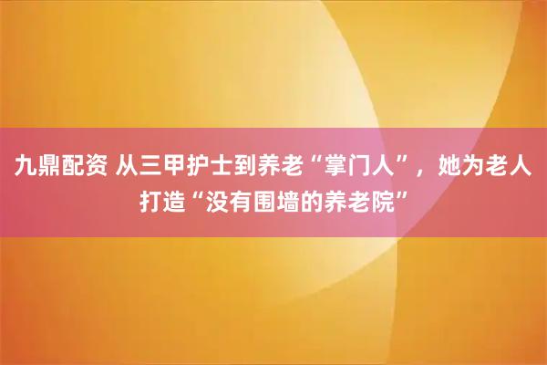 九鼎配资 从三甲护士到养老“掌门人”，她为老人打造“没有围墙的养老院”