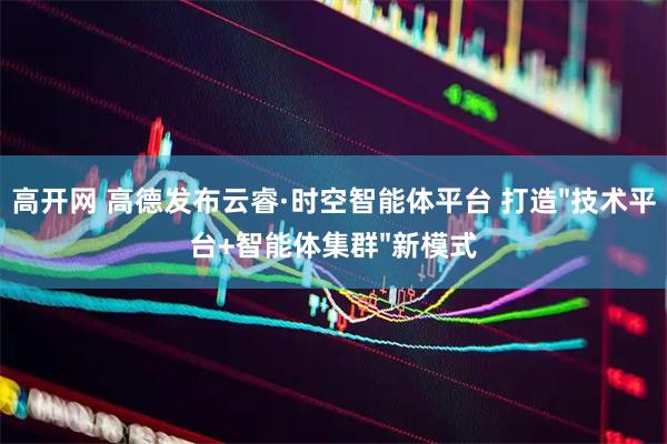 高开网 高德发布云睿·时空智能体平台 打造"技术平台+智能体集群"新模式