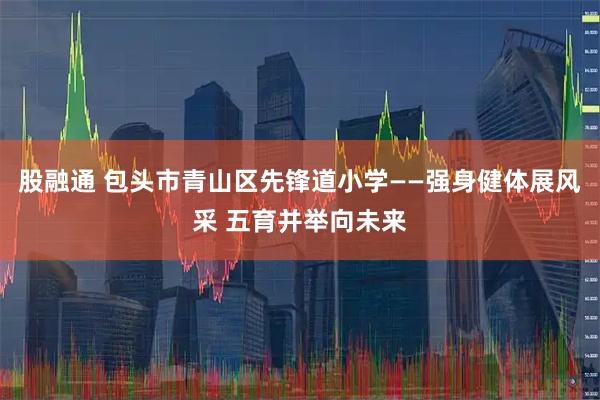 股融通 包头市青山区先锋道小学——强身健体展风采 五育并举向未来